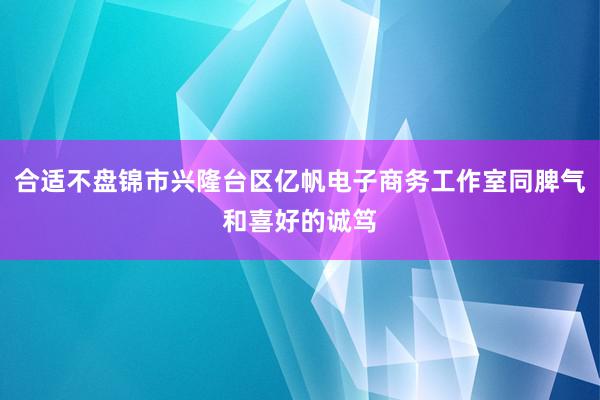合适不盘锦市兴隆台区亿帆电子商务工作室同脾气和喜好的诚笃